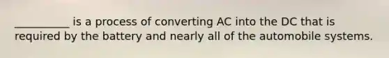 __________ is a process of converting AC into the DC that is required by the battery and nearly all of the automobile systems.