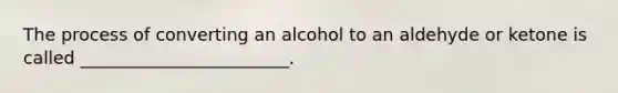 The process of converting an alcohol to an aldehyde or ketone is called ________________________.