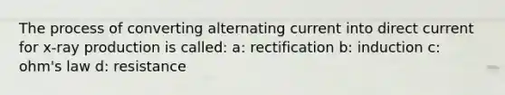 The process of converting alternating current into direct current for x-ray production is called: a: rectification b: induction c: ohm's law d: resistance