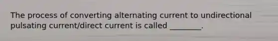 The process of converting alternating current to undirectional pulsating current/direct current is called ________.