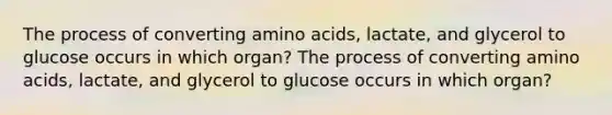 The process of converting amino acids, lactate, and glycerol to glucose occurs in which organ? The process of converting amino acids, lactate, and glycerol to glucose occurs in which organ?