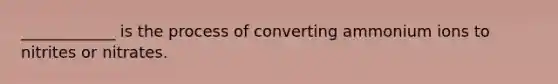 ____________ is the process of converting ammonium ions to nitrites or nitrates.