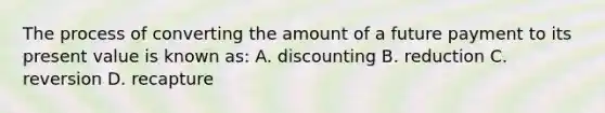 The process of converting the amount of a future payment to its present value is known as: A. discounting B. reduction C. reversion D. recapture