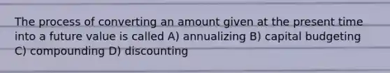 The process of converting an amount given at the present time into a future value is called A) annualizing B) capital budgeting C) compounding D) discounting