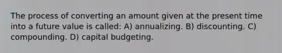 The process of converting an amount given at the present time into a future value is called: A) annualizing. B) discounting. C) compounding. D) capital budgeting.