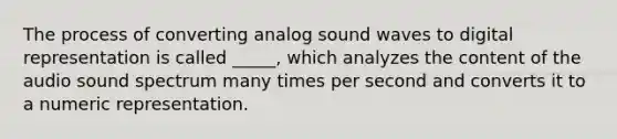 The process of converting analog sound waves to digital representation is called _____, which analyzes the content of the audio sound spectrum many times per second and converts it to a numeric representation.