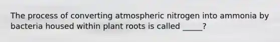 The process of converting atmospheric nitrogen into ammonia by bacteria housed within plant roots is called _____?