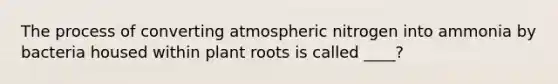 The process of converting atmospheric nitrogen into ammonia by bacteria housed within plant roots is called ____?