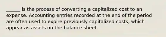 ______ is the process of converting a capitalized cost to an expense. Accounting entries recorded at the end of the period are often used to expire previously capitalized costs, which appear as assets on the balance sheet.