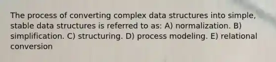 The process of converting complex data structures into simple, stable data structures is referred to as: A) normalization. B) simplification. C) structuring. D) process modeling. E) relational conversion