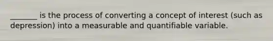 _______ is the process of converting a concept of interest (such as depression) into a measurable and quantifiable variable.