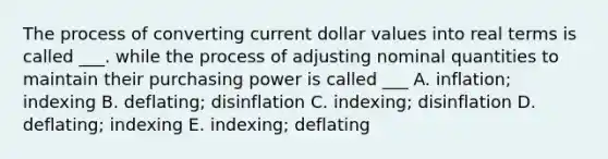 The process of converting current dollar values into real terms is called ___. while the process of adjusting nominal quantities to maintain their purchasing power is called ___ A. inflation; indexing B. deflating; disinflation C. indexing; disinflation D. deflating; indexing E. indexing; deflating