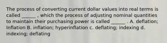 The process of converting current dollar values into real terms is called ______ , which the process of adjusting nominal quantities to maintain their purchasing power is called ______ . A. deflation; Inflation B. inflation; hyperinflation c. deflating; indexing d. indexing; deflating