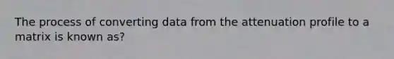 The process of converting data from the attenuation profile to a matrix is known as?