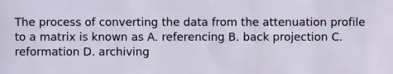 The process of converting the data from the attenuation profile to a matrix is known as A. referencing B. back projection C. reformation D. archiving