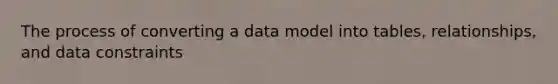 The process of converting a data model into tables, relationships, and data constraints