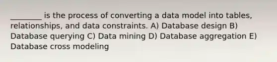 ________ is the process of converting a data model into tables, relationships, and data constraints. A) Database design B) Database querying C) Data mining D) Database aggregation E) Database cross modeling