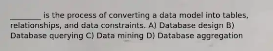 ________ is the process of converting a data model into tables, relationships, and data constraints. A) Database design B) Database querying C) Data mining D) Database aggregation