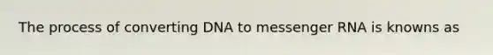 The process of converting DNA to messenger RNA is knowns as