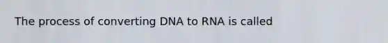 The process of converting DNA to RNA is called