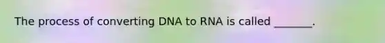 The process of converting DNA to RNA is called _______.