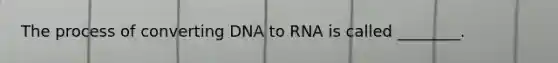 The process of converting DNA to RNA is called ________.