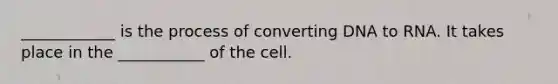 ____________ is the process of converting DNA to RNA. It takes place in the ___________ of the cell.