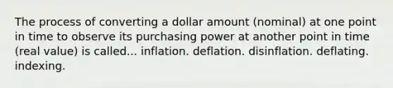 The process of converting a dollar amount (nominal) at one point in time to observe its purchasing power at another point in time (real value) is called... inflation. deflation. disinflation. deflating. indexing.