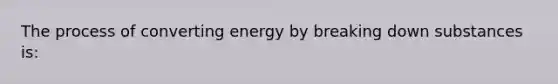 The process of converting energy by breaking down substances is: