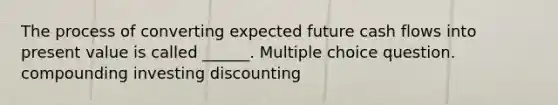 The process of converting expected future cash flows into present value is called ______. Multiple choice question. compounding investing discounting