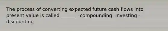 The process of converting expected future cash flows into present value is called ______. -compounding -investing -discounting