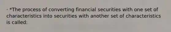 · *The process of converting financial securities with one set of characteristics into securities with another set of characteristics is called: