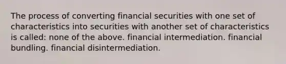 The process of converting financial securities with one set of characteristics into securities with another set of characteristics is called: none of the above. financial intermediation. financial bundling. financial disintermediation.