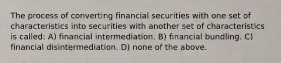 The process of converting financial securities with one set of characteristics into securities with another set of characteristics is called: A) financial intermediation. B) financial bundling. C) financial disintermediation. D) none of the above.