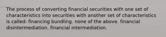 The process of converting financial securities with one set of characteristics into securities with another set of characteristics is called: financing bundling. none of the above. financial disintermediation. financial intermediation.