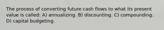 The process of converting future cash flows to what its present value is called: A) annualizing. B) discounting. C) compounding. D) capital budgeting.