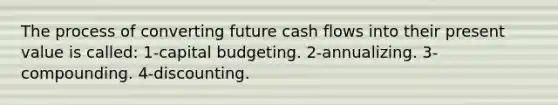 The process of converting future cash flows into their present value is called: 1-capital budgeting. 2-annualizing. 3-compounding. 4-discounting.