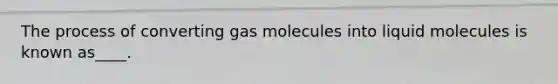 The process of converting gas molecules into liquid molecules is known as____.