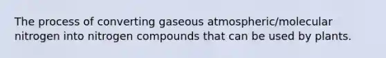 The process of converting gaseous atmospheric/molecular nitrogen into nitrogen compounds that can be used by plants.