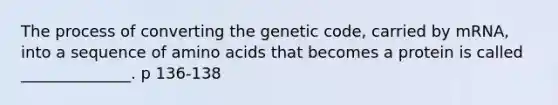 The process of converting the genetic code, carried by mRNA, into a sequence of amino acids that becomes a protein is called ______________. p 136-138