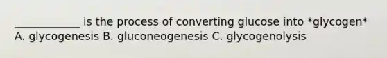 ____________ is the process of converting glucose into *glycogen* A. glycogenesis B. gluconeogenesis C. glycogenolysis