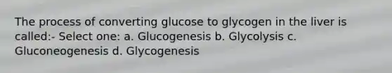 The process of converting glucose to glycogen in the liver is called:- Select one: a. Glucogenesis b. Glycolysis c. Gluconeogenesis d. Glycogenesis