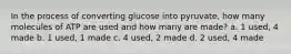 In the process of converting glucose into pyruvate, how many molecules of ATP are used and how many are made? a. 1 used, 4 made b. 1 used, 1 made c. 4 used, 2 made d. 2 used, 4 made