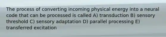 The process of converting incoming physical energy into a neural code that can be processed is called A) transduction B) sensory threshold C) sensory adaptation D) parallel processing E) transferred excitation