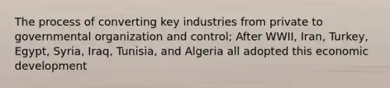 The process of converting key industries from private to governmental organization and control; After WWII, Iran, Turkey, Egypt, Syria, Iraq, Tunisia, and Algeria all adopted this economic development