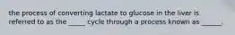 the process of converting lactate to glucose in the liver is referred to as the _____ cycle through a process known as ______.
