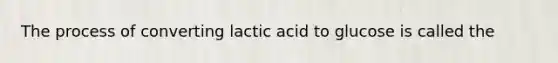 The process of converting lactic acid to glucose is called the