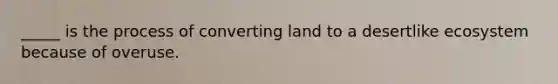 _____ is the process of converting land to a desertlike ecosystem because of overuse.