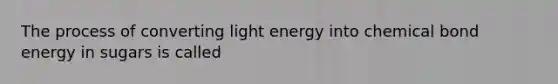 The process of converting light energy into chemical bond energy in sugars is called