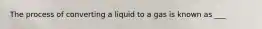 The process of converting a liquid to a gas is known as ___